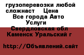 грузоперевозки любой сложнаст  › Цена ­ 100 - Все города Авто » Услуги   . Свердловская обл.,Каменск-Уральский г.